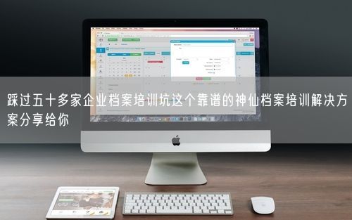 踩过五十多家企业档案培训坑这个靠谱的神仙档案培训解决方案分享给你