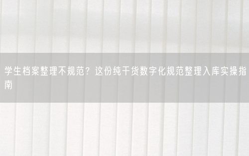 学生档案整理不规范？这份纯干货数字化规范整理入库实操指南