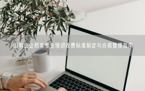 国有企业档案专业培训收费标准制定与合规管理指南
