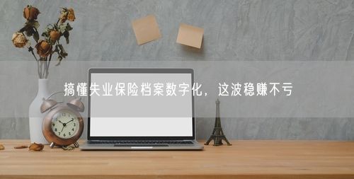 搞懂失业保险档案数字化，这波稳赚不亏