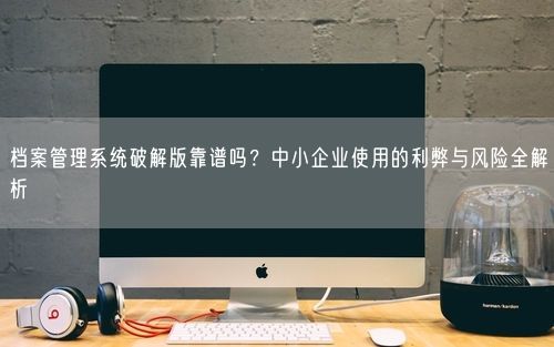 档案管理系统破解版靠谱吗？中小企业使用的利弊与风险全解析