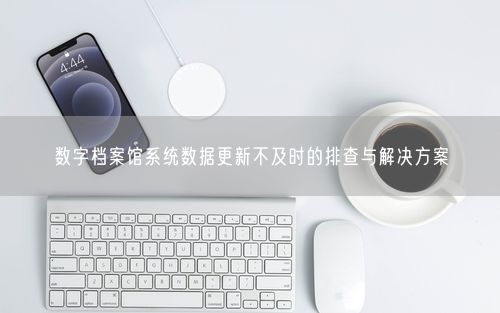 数字档案馆系统数据更新不及时的排查与解决方案