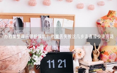 办档案整理托管怕踩坑？档案丢失按这几步走直接少走弯路