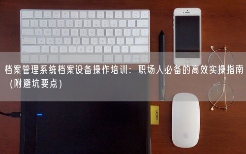 档案管理系统档案设备操作培训：职场人必备的高效实操指南（附避坑要点）