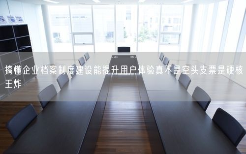 搞懂企业档案制度建设能提升用户体验真不是空头支票是硬核王炸