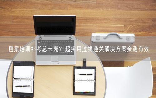 档案培训补考总卡壳？超实用过线通关解决方案亲测有效