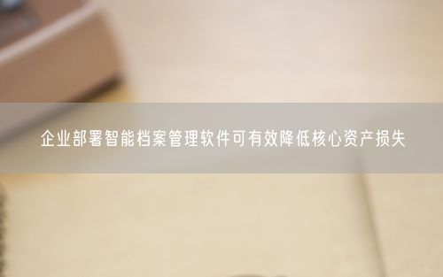 企业部署智能档案管理软件可有效降低核心资产损失