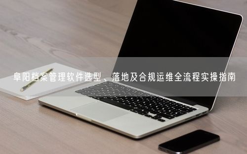 阜阳档案管理软件选型、落地及合规运维全流程实操指南