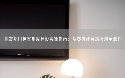 地震部门档案制度建设实操指南：从零搭建合规落地全流程