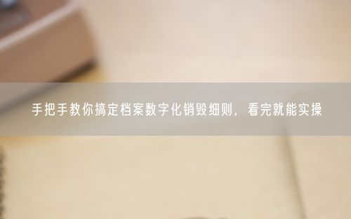 手把手教你搞定档案数字化销毁细则，看完就能实操