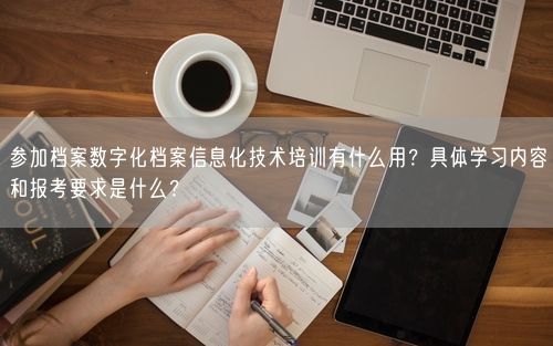 参加档案数字化档案信息化技术培训有什么用？具体学习内容和报考要求是什么？