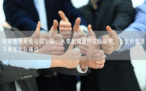 档案管理系统培训手册：从零到精通的实战指南，让文件管理不再是团队痛点