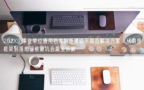 202X企事业单位通用档案制度建设不规范解决方案：从制度框架到落地留痕避坑合规全拆解