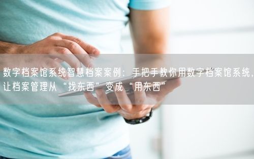 数字档案馆系统智慧档案案例：手把手教你用数字档案馆系统，让档案管理从“找东西”变成“用东西”