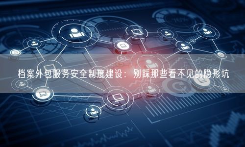 档案外包服务安全制度建设：别踩那些看不见的隐形坑