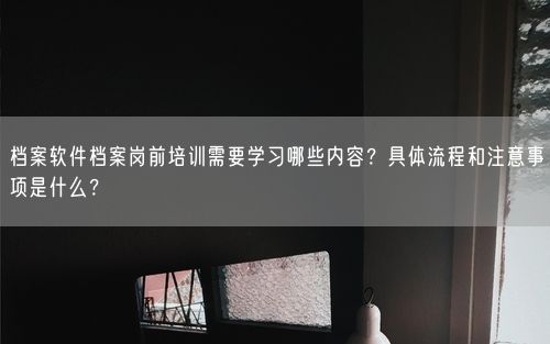 档案软件档案岗前培训需要学习哪些内容？具体流程和注意事项是什么？
