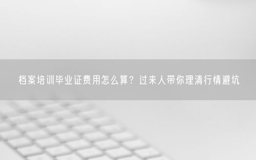 档案培训毕业证费用怎么算？过来人带你理清行情避坑