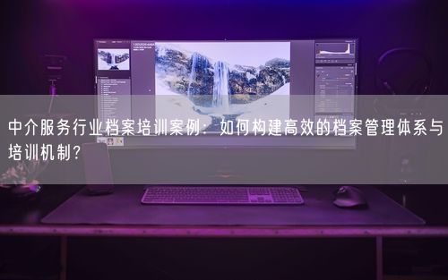 中介服务行业档案培训案例：如何构建高效的档案管理体系与培训机制？