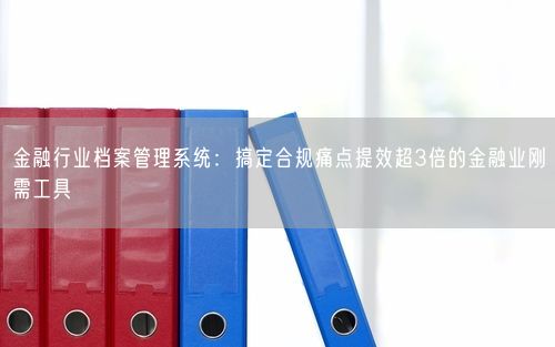 金融行业档案管理系统：搞定合规痛点提效超3倍的金融业刚需工具