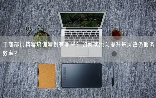 工商部门档案培训案例有哪些？如何落地以提升基层政务服务效率？
