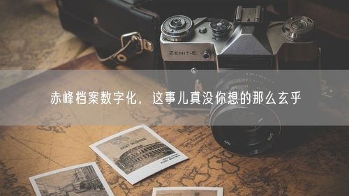 赤峰档案数字化，这事儿真没你想的那么玄乎