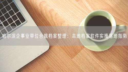 哈尔滨企事业单位合规档案整理：本地档案软件实操落地指南