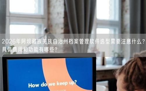 2026年阿坝藏族羌族自治州档案管理软件选型需要注意什么？具体费用和功能有哪些？