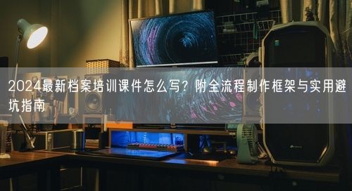 2024最新档案培训课件怎么写？附全流程制作框架与实用避坑指南