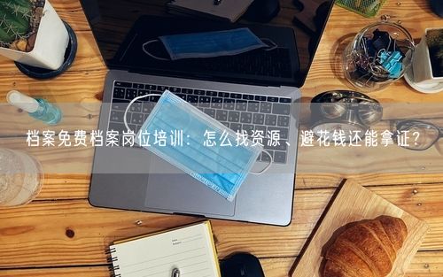 档案免费档案岗位培训：怎么找资源、避花钱还能拿证？