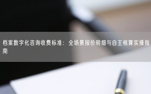 档案数字化咨询收费标准：全场景报价明细与自主核算实操指南