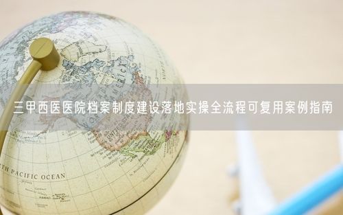 三甲西医医院档案制度建设落地实操全流程可复用案例指南