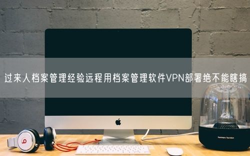 过来人档案管理经验远程用档案管理软件VPN部署绝不能瞎搞