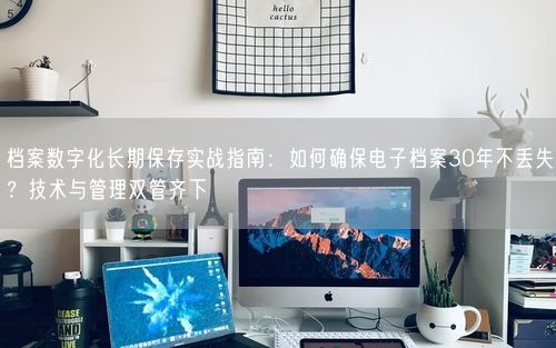 档案数字化长期保存实战指南：如何确保电子档案30年不丢失？技术与管理双管齐下