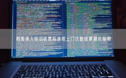 档案录入培训收费标准按上门次数结算避坑指南