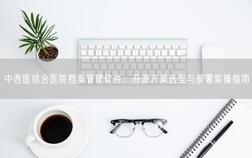 中西医结合医院档案管理软件：开源方案选型与部署实操指南