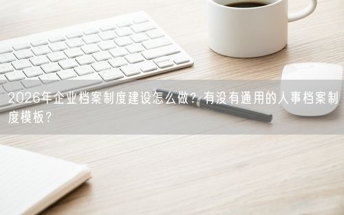 2026年企业档案制度建设怎么做？有没有通用的人事档案制度模板？