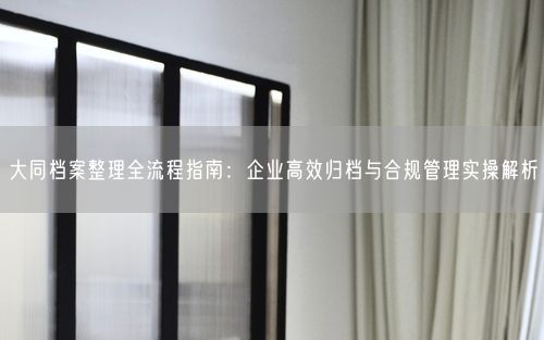 大同档案整理全流程指南：企业高效归档与合规管理实操解析