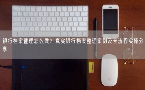 银行档案整理怎么做？真实银行档案整理案例及全流程实操分享