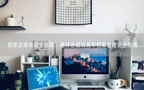 档案法律培训全指南：避开合规坑筑牢档案管理安全防线