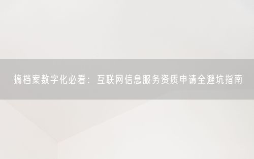 搞档案数字化必看：互联网信息服务资质申请全避坑指南