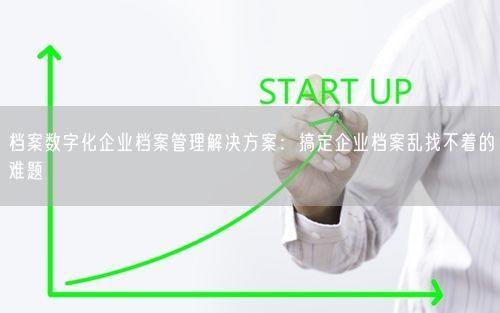 档案数字化企业档案管理解决方案：搞定企业档案乱找不着的难题