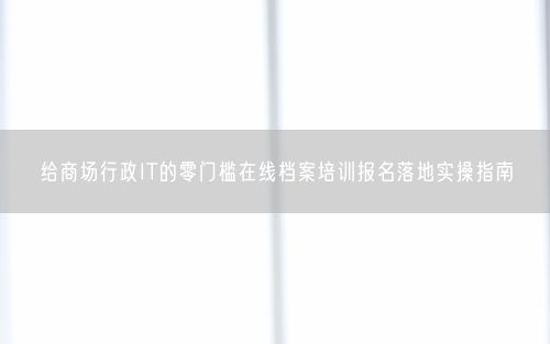 给商场行政IT的零门槛在线档案培训报名落地实操指南
