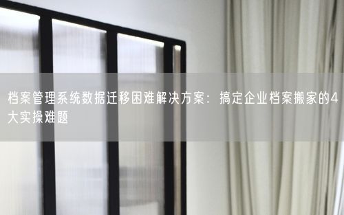档案管理系统数据迁移困难解决方案：搞定企业档案搬家的4大实操难题