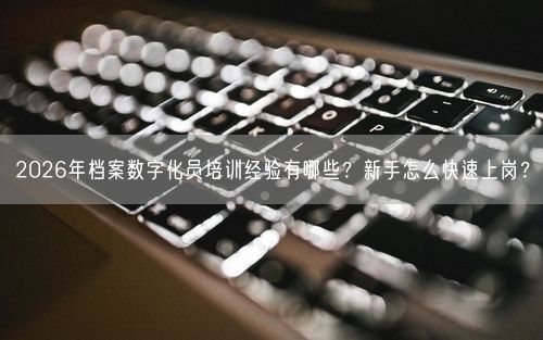 2026年档案数字化员培训经验有哪些？新手怎么快速上岗？