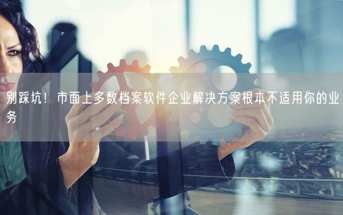 别踩坑！市面上多数档案软件企业解决方案根本不适用你的业务