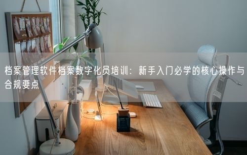 档案管理软件档案数字化员培训：新手入门必学的核心操作与合规要点