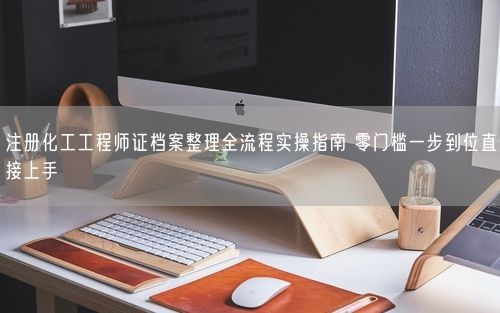 注册化工工程师证档案整理全流程实操指南 零门槛一步到位直接上手