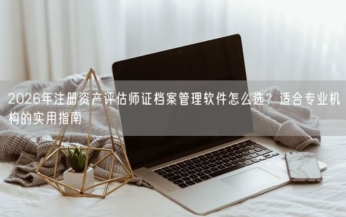 2026年注册资产评估师证档案管理软件怎么选？适合专业机构的实用指南