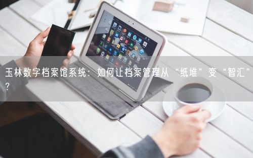 玉林数字档案馆系统：如何让档案管理从“纸堆”变“智汇”？