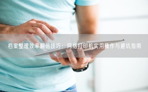 档案整理效率翻倍技巧：网络打印机实用操作与避坑指南